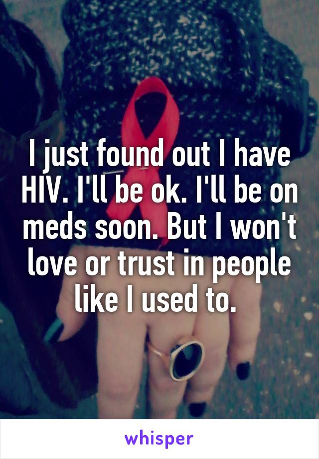 I just found out I have HIV. I'll be ok. I'll be on meds soon. But I won't love or trust in people like I used to. 