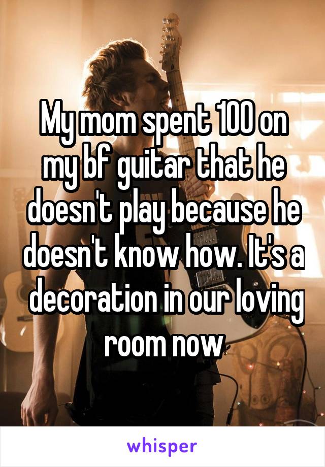 My mom spent 100 on my bf guitar that he doesn't play because he doesn't know how. It's a  decoration in our loving room now
