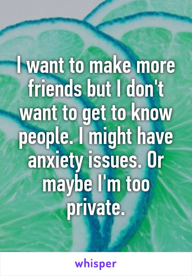 I want to make more friends but I don't want to get to know people. I might have anxiety issues. Or maybe I'm too private.