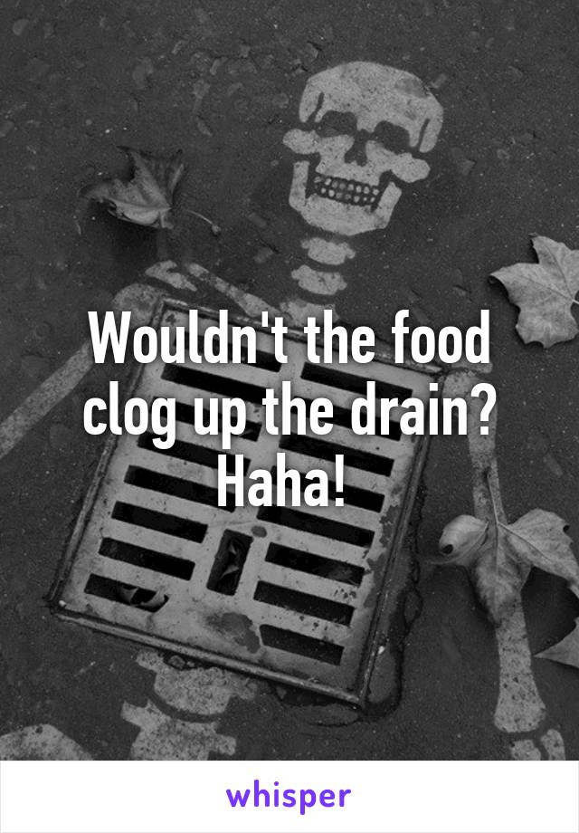 Wouldn't the food clog up the drain? Haha! 