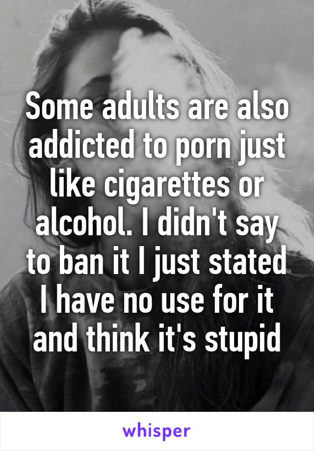 Some adults are also addicted to porn just like cigarettes or alcohol. I didn't say to ban it I just stated I have no use for it and think it's stupid