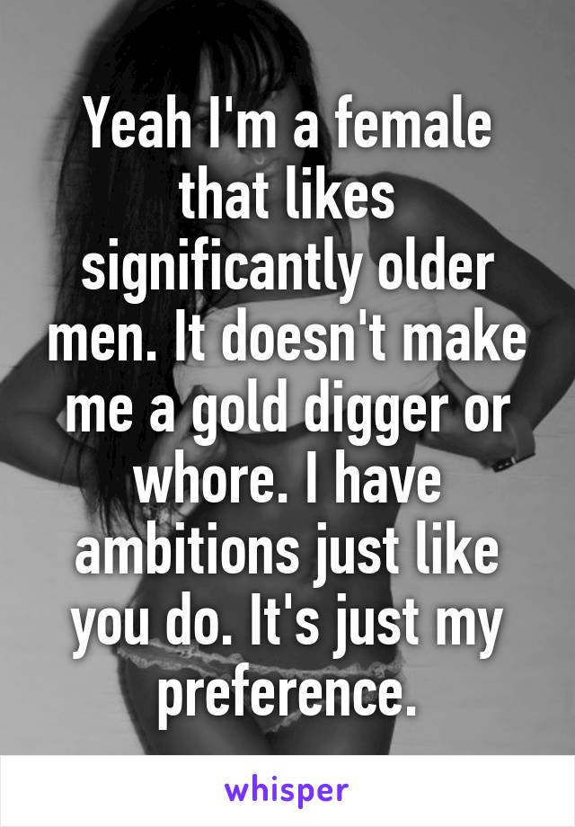 Yeah I'm a female that likes significantly older men. It doesn't make me a gold digger or whore. I have ambitions just like you do. It's just my preference.