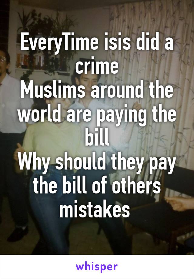 EveryTime isis did a crime
Muslims around the world are paying the bill
Why should they pay the bill of others mistakes 
