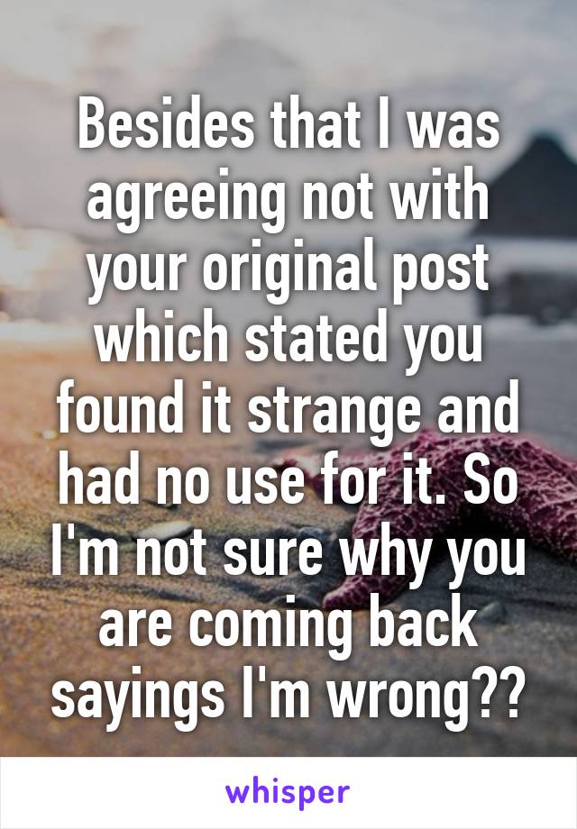 Besides that I was agreeing not with your original post which stated you found it strange and had no use for it. So I'm not sure why you are coming back sayings I'm wrong??