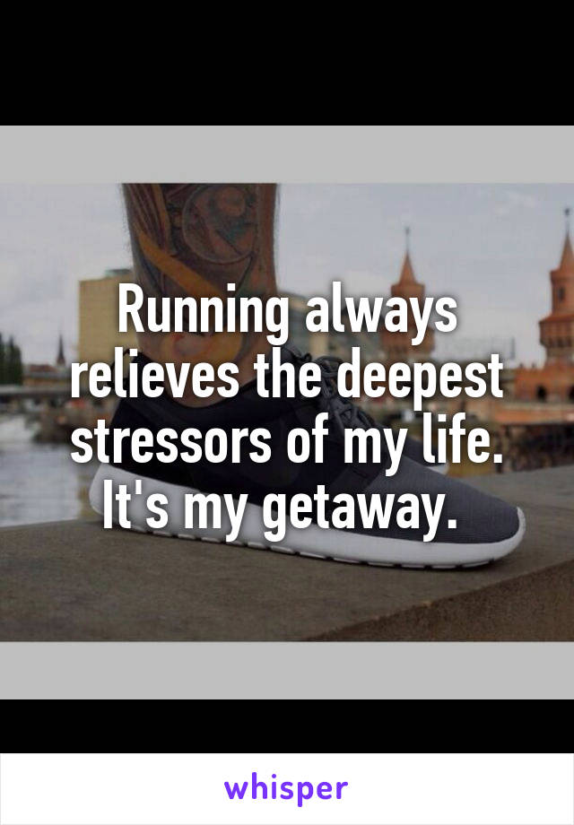 Running always relieves the deepest stressors of my life. It's my getaway. 