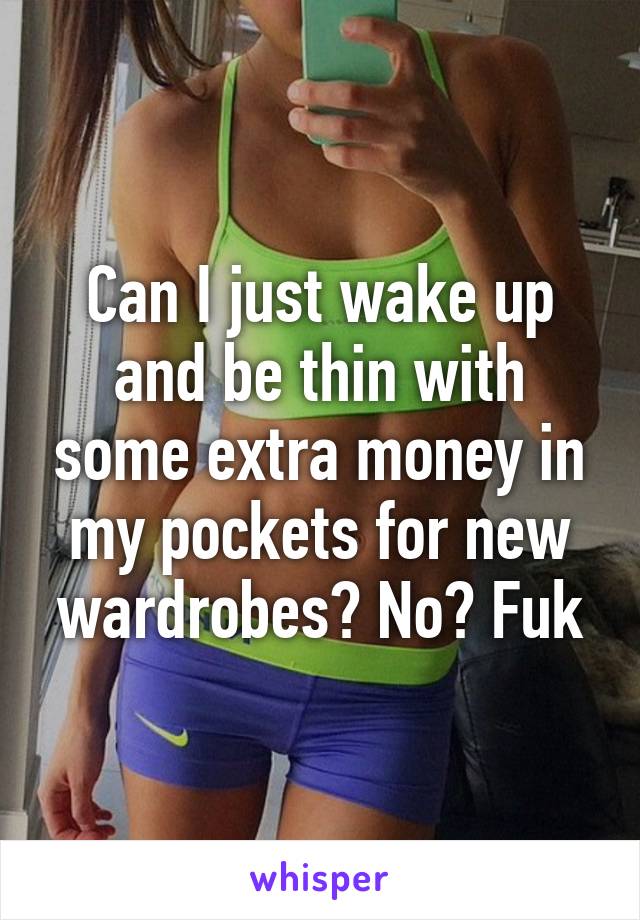 Can I just wake up and be thin with some extra money in my pockets for new wardrobes? No? Fuk