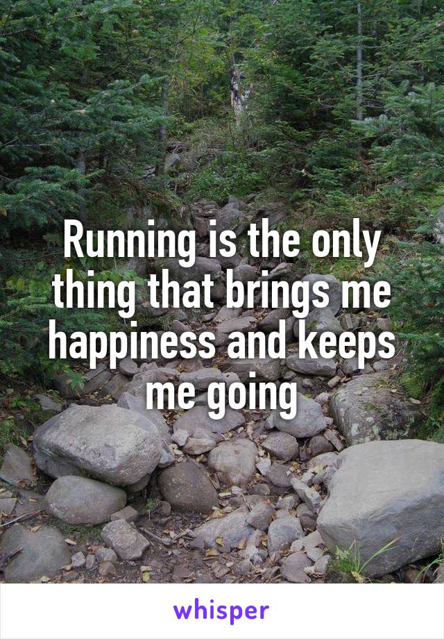 Running is the only thing that brings me happiness and keeps me going