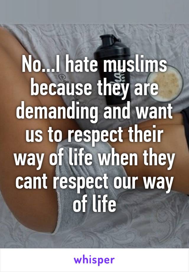 No...I hate muslims because they are demanding and want us to respect their way of life when they cant respect our way of life