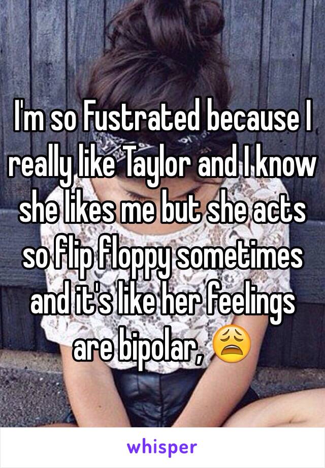 I'm so Fustrated because I really like Taylor and I know she likes me but she acts so flip floppy sometimes and it's like her feelings are bipolar, 😩