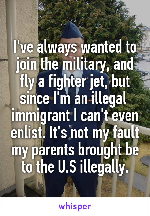 I've always wanted to join the military, and fly a fighter jet, but since I'm an illegal  immigrant I can't even enlist. It's not my fault my parents brought be to the U.S illegally.
