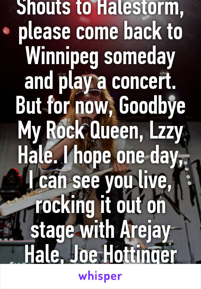 Shouts to Halestorm, please come back to Winnipeg someday and play a concert. But for now, Goodbye My Rock Queen, Lzzy Hale. I hope one day, I can see you live, rocking it out on stage with Arejay Hale, Joe Hottinger and Josh Smith. 