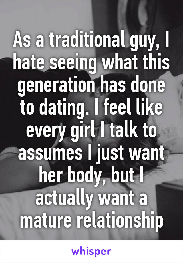 As a traditional guy, I hate seeing what this generation has done to dating. I feel like every girl I talk to assumes I just want her body, but I actually want a mature relationship