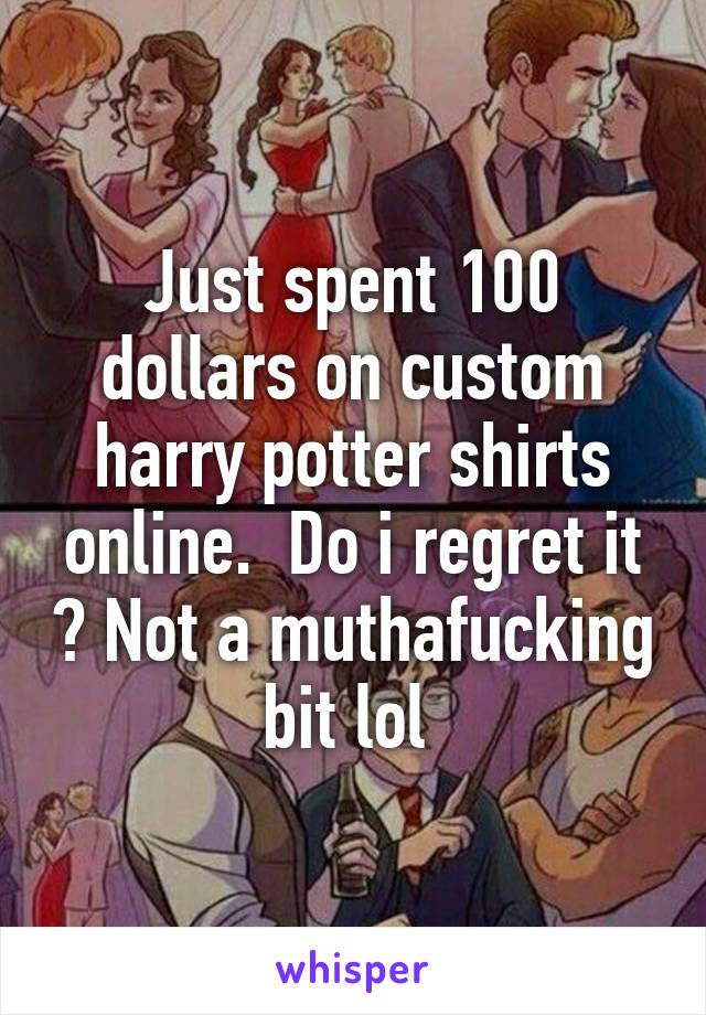 Just spent 100 dollars on custom harry potter shirts online.  Do i regret it ? Not a muthafucking bit lol 