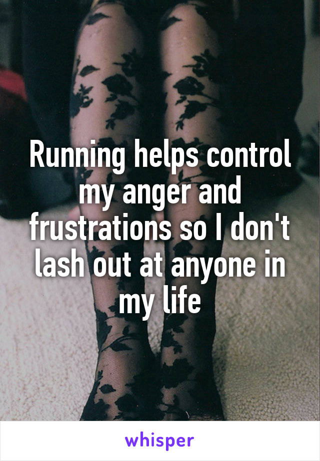 Running helps control my anger and frustrations so I don't lash out at anyone in my life
