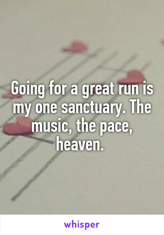 Going for a great run is my one sanctuary. The music, the pace, heaven. 