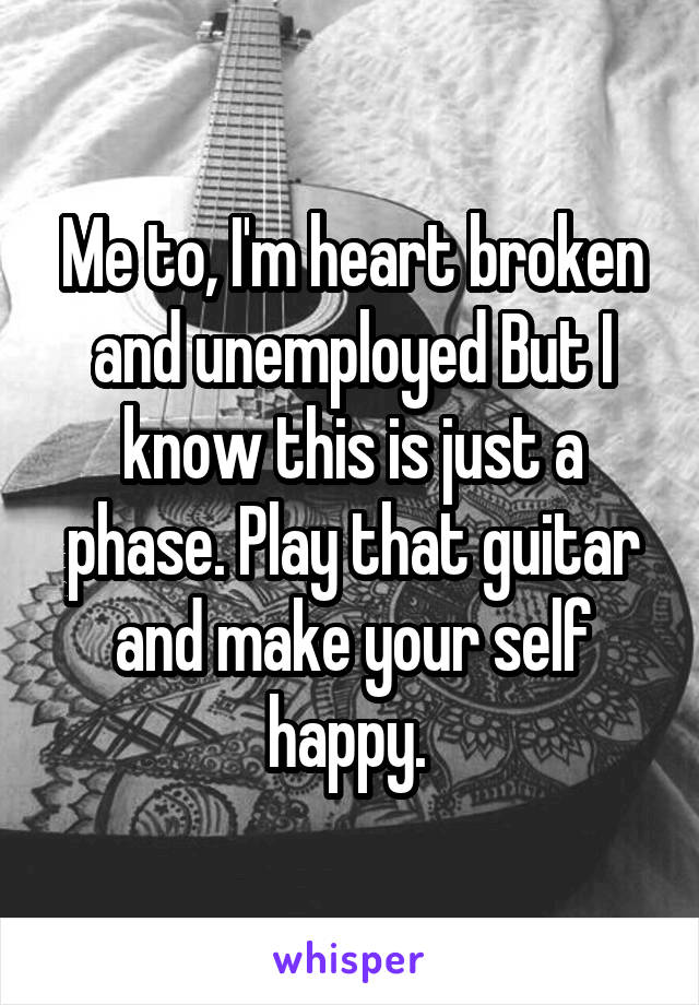 Me to, I'm heart broken and unemployed But I know this is just a phase. Play that guitar and make your self happy. 