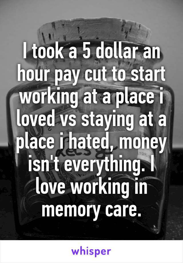 I took a 5 dollar an hour pay cut to start working at a place i loved vs staying at a place i hated, money isn't everything. I love working in memory care.