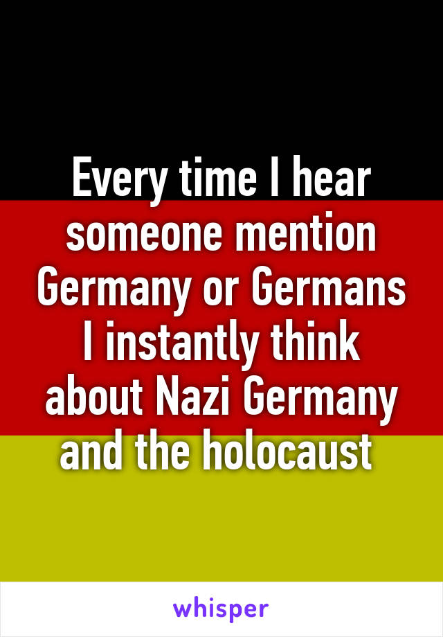 Every time I hear someone mention Germany or Germans I instantly think about Nazi Germany and the holocaust 