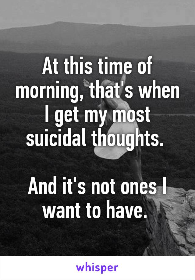 At this time of morning, that's when I get my most suicidal thoughts. 

And it's not ones I want to have. 