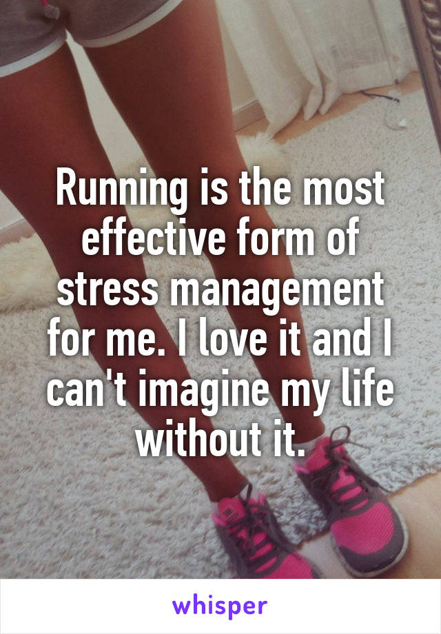 Running is the most effective form of stress management for me. I love it and I can't imagine my life without it.