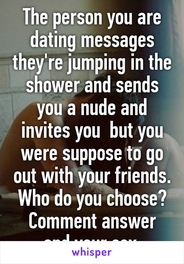 The person you are dating messages they're jumping in the shower and sends you a nude and invites you  but you were suppose to go out with your friends. Who do you choose?
Comment answer and your sex.