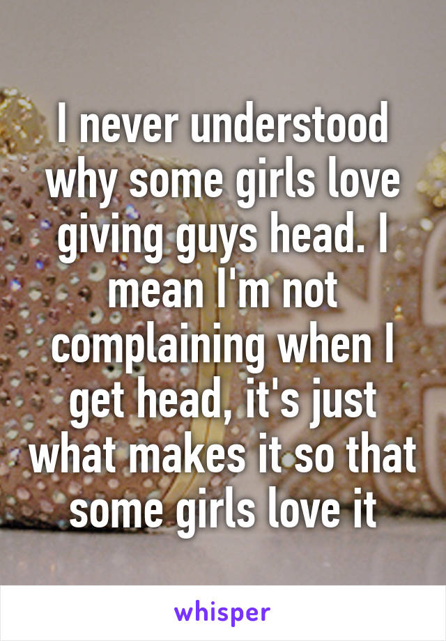 I never understood why some girls love giving guys head. I mean I'm not complaining when I get head, it's just what makes it so that some girls love it