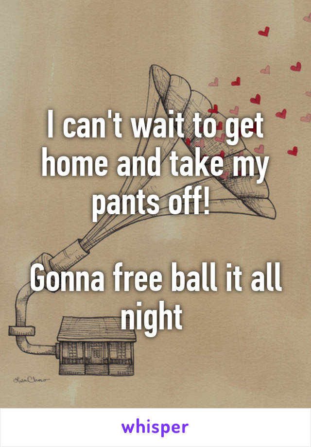 I can't wait to get home and take my pants off! 

Gonna free ball it all night 