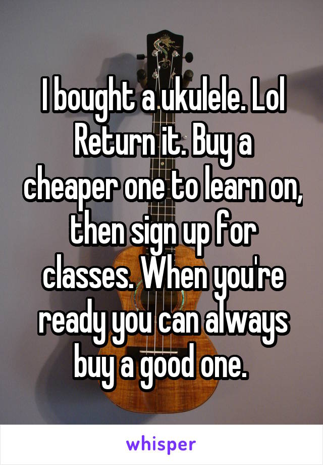 I bought a ukulele. Lol
Return it. Buy a cheaper one to learn on, then sign up for classes. When you're ready you can always buy a good one. 