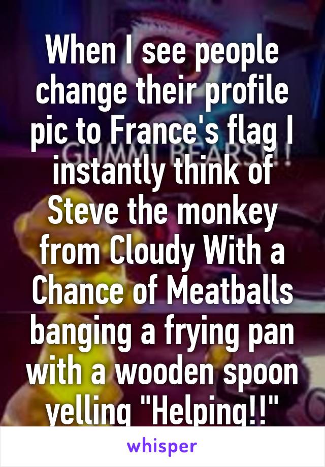 When I see people change their profile pic to France's flag I instantly think of Steve the monkey from Cloudy With a Chance of Meatballs banging a frying pan with a wooden spoon yelling "Helping!!"