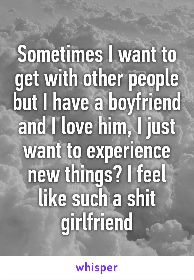 Sometimes I want to get with other people but I have a boyfriend and I love him, I just want to experience new things? I feel like such a shit girlfriend