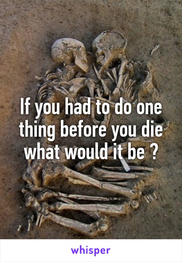 If you had to do one thing before you die what would it be ?