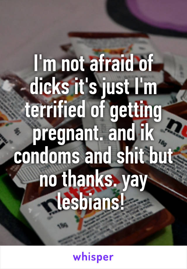 I'm not afraid of dicks it's just I'm terrified of getting pregnant. and ik condoms and shit but no thanks. yay lesbians! 