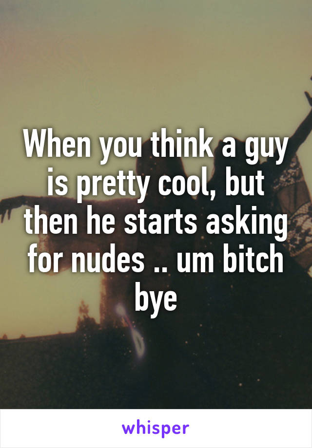 When you think a guy is pretty cool, but then he starts asking for nudes .. um bitch bye