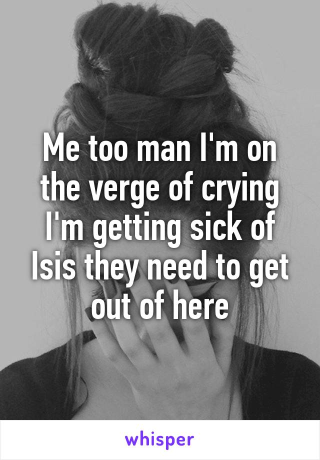 Me too man I'm on the verge of crying I'm getting sick of Isis they need to get out of here