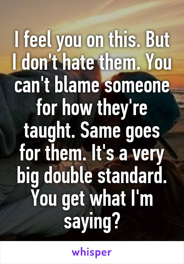 I feel you on this. But I don't hate them. You can't blame someone for how they're taught. Same goes for them. It's a very big double standard. You get what I'm saying?