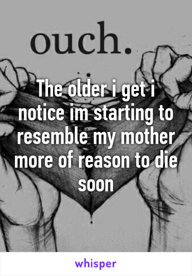 The older i get i notice im starting to resemble my mother more of reason to die soon