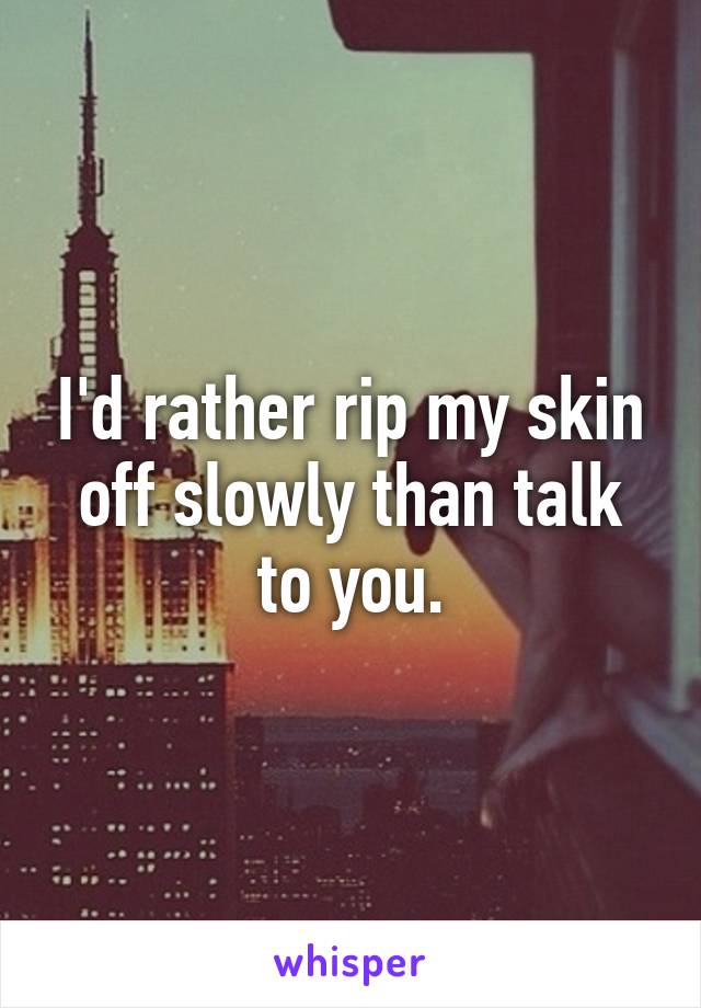 I'd rather rip my skin off slowly than talk to you.