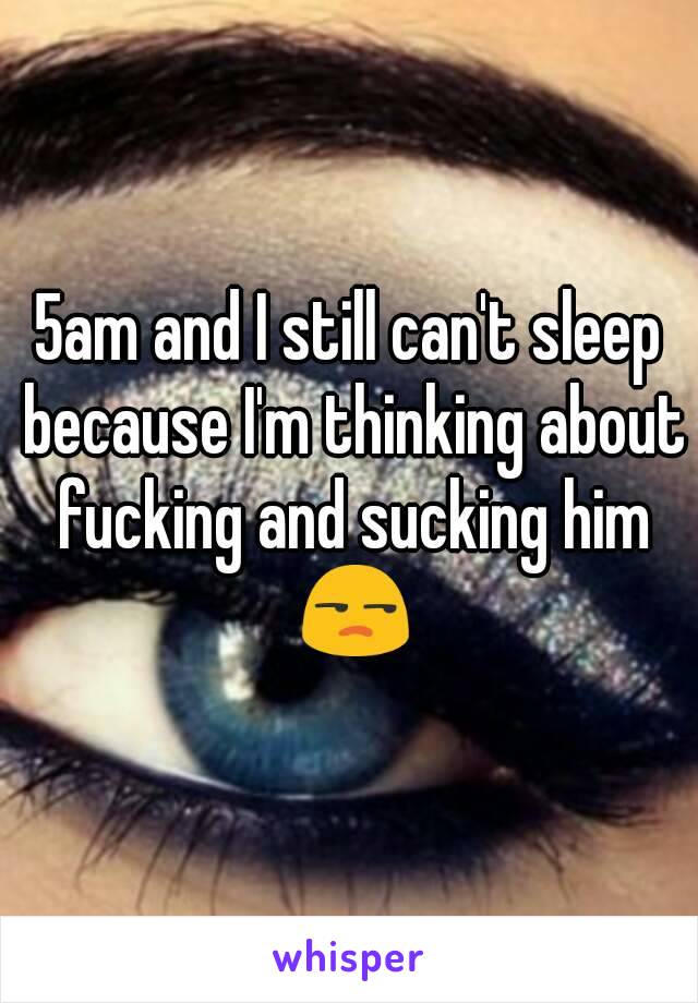 5am and I still can't sleep because I'm thinking about fucking and sucking him 😒