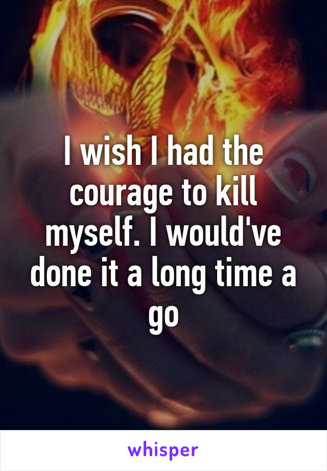 I wish I had the courage to kill myself. I would've done it a long time a go