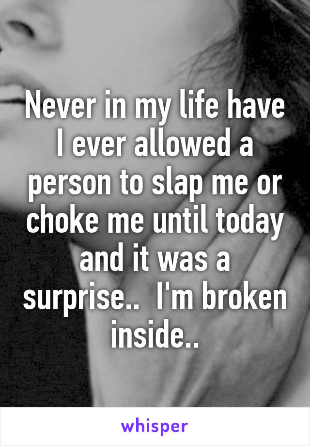 Never in my life have I ever allowed a person to slap me or choke me until today and it was a surprise..  I'm broken inside..