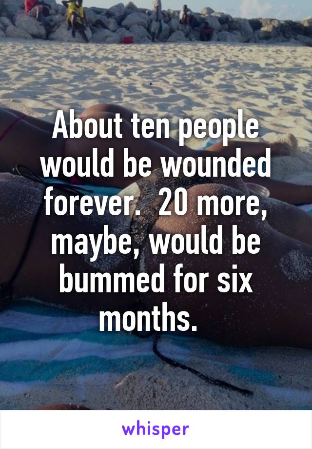 About ten people would be wounded forever.  20 more, maybe, would be bummed for six months.  