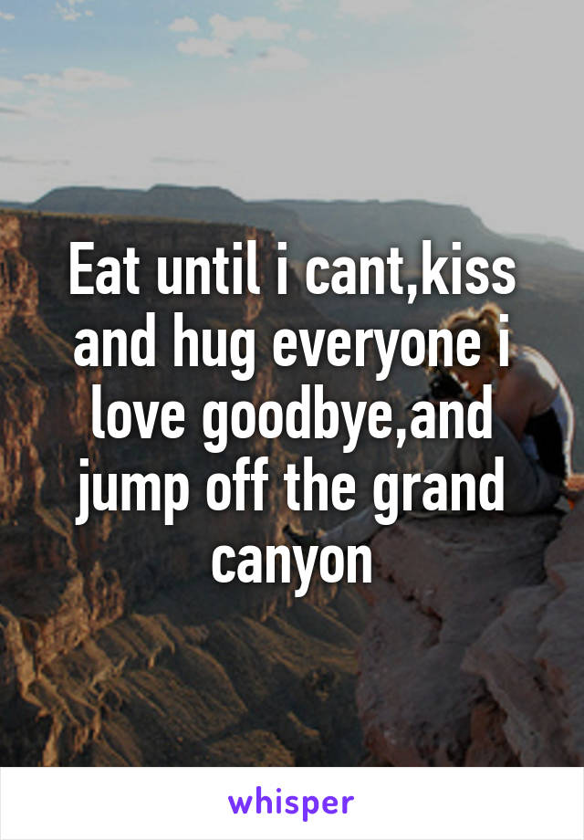 Eat until i cant,kiss and hug everyone i love goodbye,and jump off the grand canyon