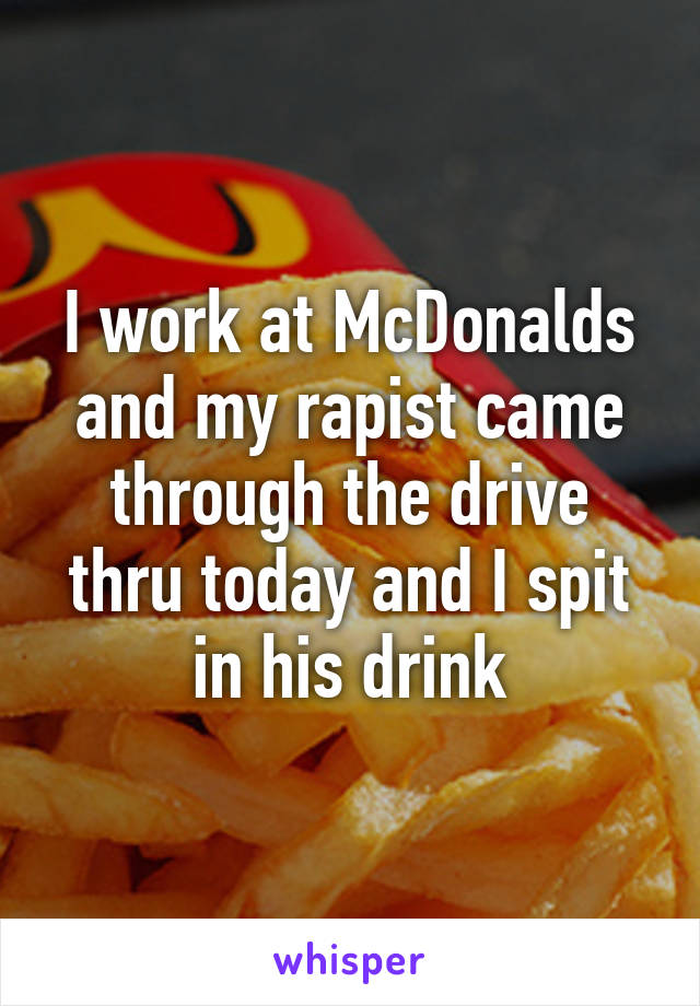 I work at McDonalds and my rapist came through the drive thru today and I spit in his drink