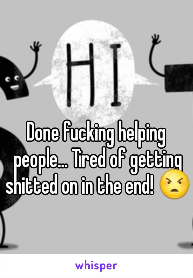 Done fucking helping people... Tired of getting shitted on in the end! 😠