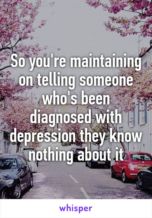 So you're maintaining on telling someone who's been diagnosed with depression they know nothing about it