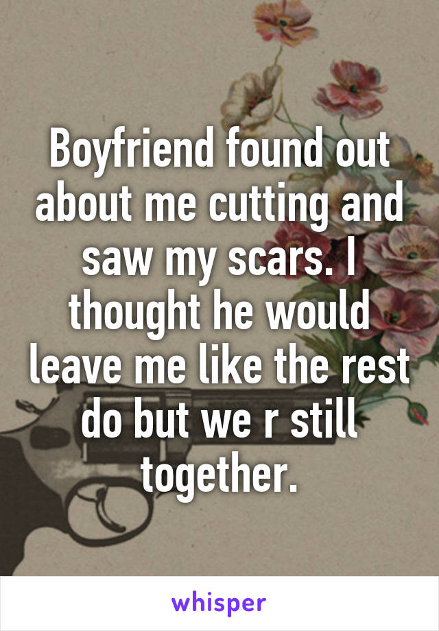 Boyfriend found out about me cutting and saw my scars. I thought he would leave me like the rest do but we r still together.