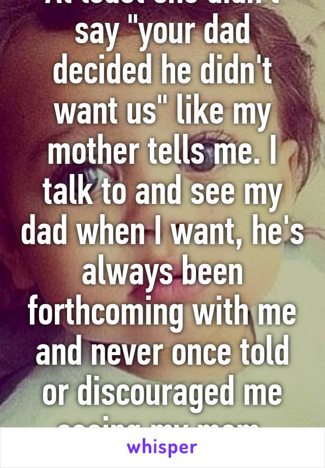 At least she didn't say "your dad decided he didn't want us" like my mother tells me. I talk to and see my dad when I want, he's always been forthcoming with me and never once told or discouraged me seeing my mom. Sorry, daddy's girl.