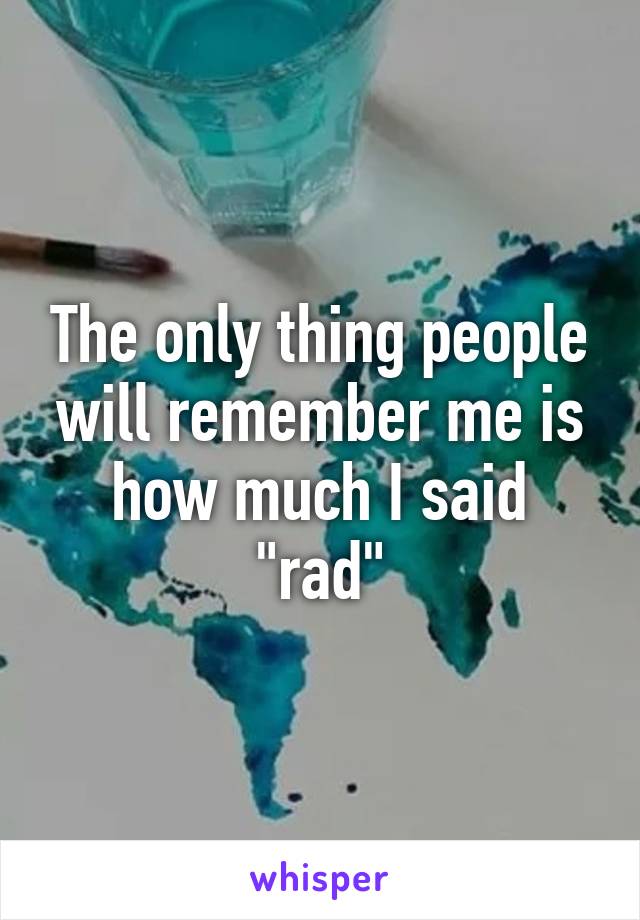 The only thing people will remember me is how much I said "rad"