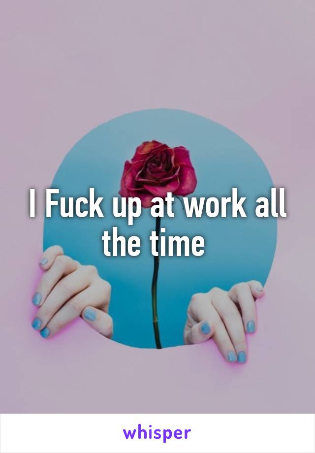 I Fuck up at work all the time 