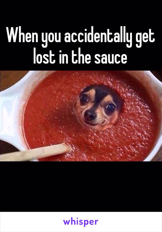 When you accidentally get lost in the sauce 